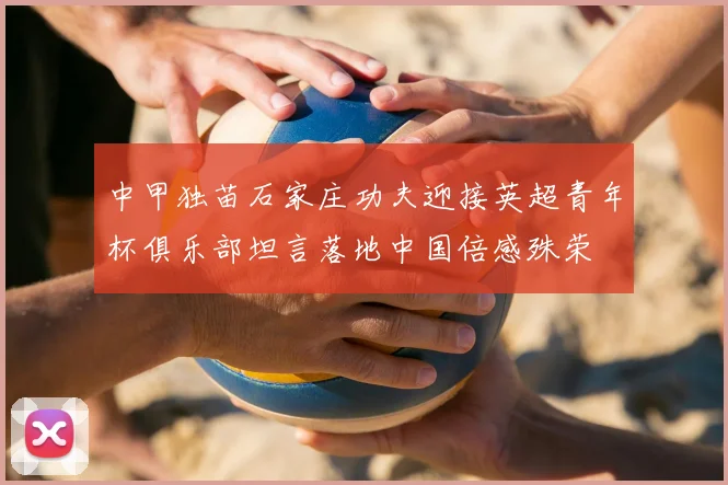 中甲独苗石家庄功夫迎接英超青年杯俱乐部坦言落地中国倍感殊荣