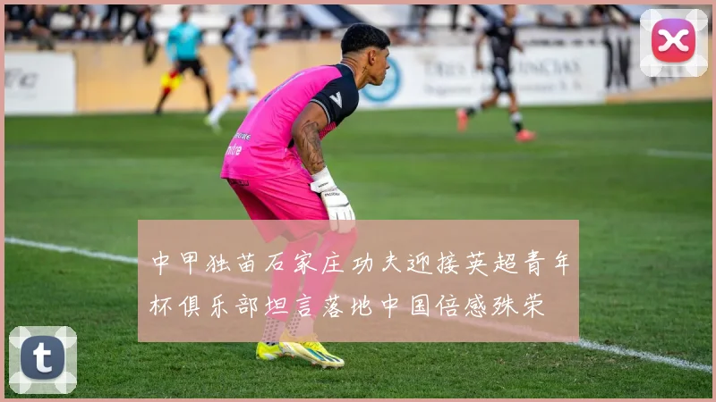 中甲独苗石家庄功夫迎接英超青年杯俱乐部坦言落地中国倍感殊荣